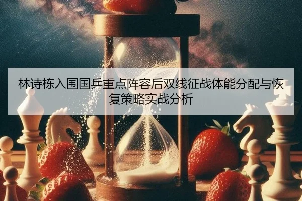 林诗栋入围国乒重点阵容后双线征战体能分配与恢复策略实战分析